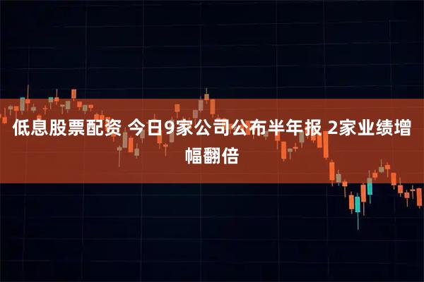 低息股票配资 今日9家公司公布半年报 2家业绩增幅翻倍
