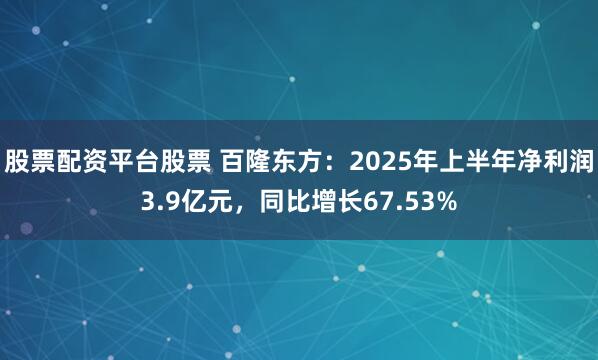 股票配资平台股票 百隆东方：2025年上半年净利润3.9亿元，同比增长67.53%