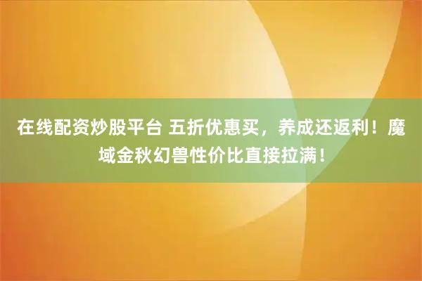 在线配资炒股平台 五折优惠买，养成还返利！魔域金秋幻兽性价比直接拉满！