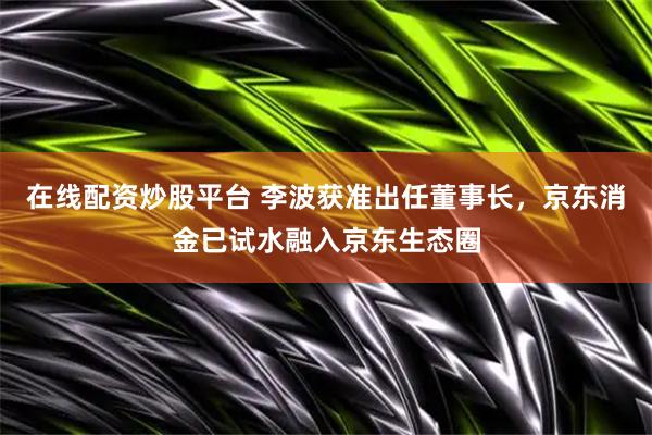 在线配资炒股平台 李波获准出任董事长，京东消金已试水融入京东生态圈