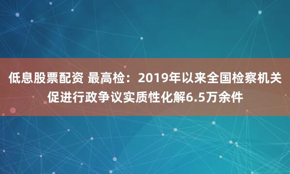 低息股票配资 最高检：2019年以来全国检察机关促进行政争议实质性化解6.5万余件