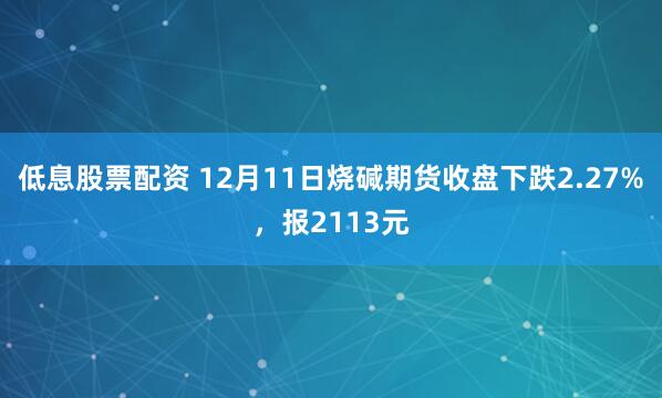 低息股票配资 12月11日烧碱期货收盘下跌2.27%，报2113元