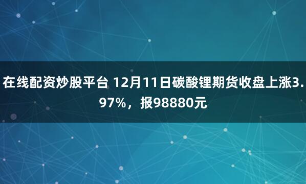在线配资炒股平台 12月11日碳酸锂期货收盘上涨3.97%，报98880元