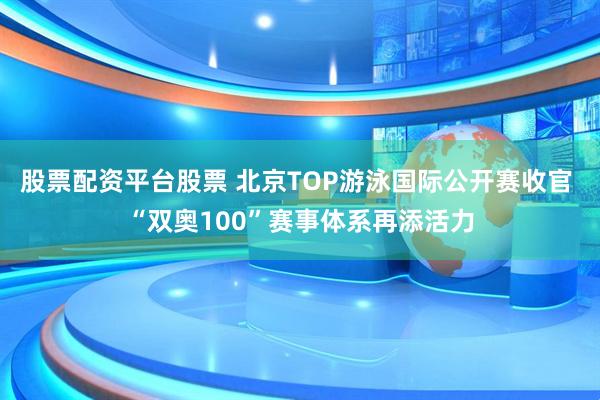 股票配资平台股票 北京TOP游泳国际公开赛收官 “双奥100”赛事体系再添活力