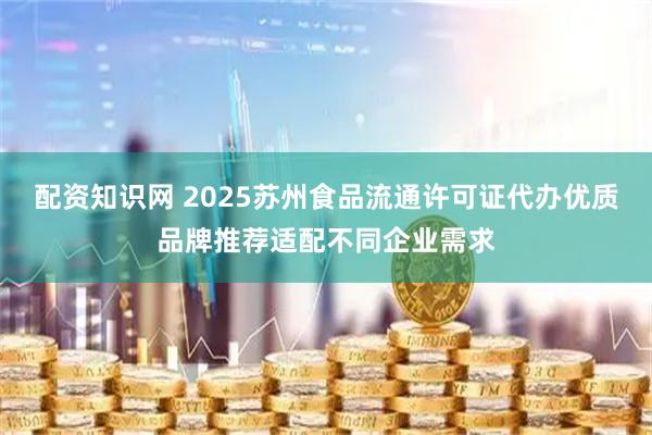 配资知识网 2025苏州食品流通许可证代办优质品牌推荐适配不同企业需求