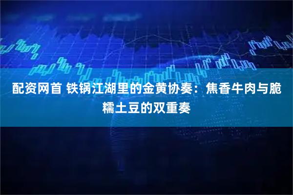 配资网首 铁锅江湖里的金黄协奏：焦香牛肉与脆糯土豆的双重奏