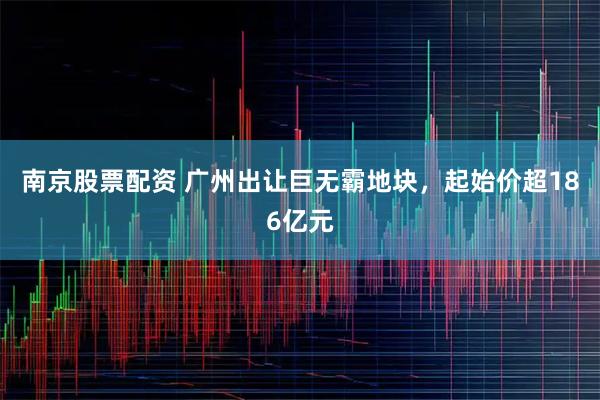 南京股票配资 广州出让巨无霸地块，起始价超186亿元