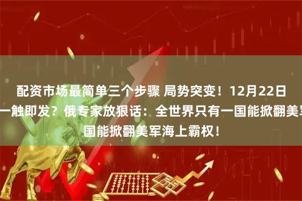 配资市场最简单三个步骤 局势突变！12月22日，全球海战一触即发？俄专家放狠话：全世界只有一国能掀翻美军海上霸权！