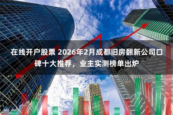 在线开户股票 2026年2月成都旧房翻新公司口碑十大推荐，业主实测榜单出炉