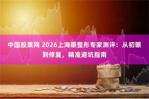 中国股票网 2026上海眼整形专家测评：从初眼到修复，精准避坑指南