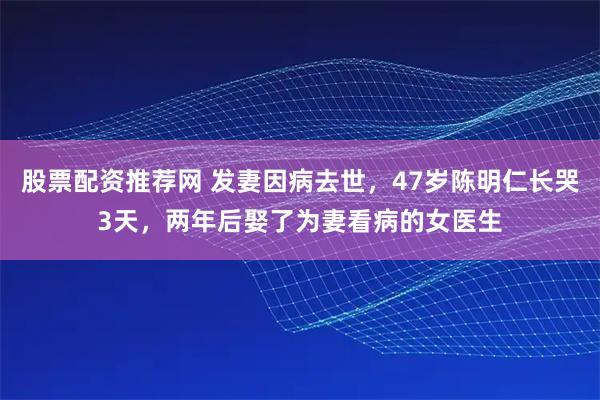 股票配资推荐网 发妻因病去世，47岁陈明仁长哭3天，两年后娶了为妻看病的女医生