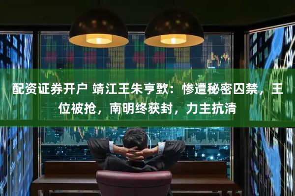 配资证券开户 靖江王朱亨歅：惨遭秘密囚禁，王位被抢，南明终获封，力主抗清