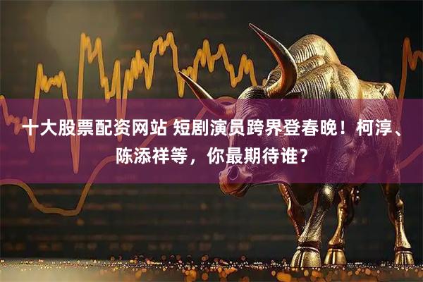 十大股票配资网站 短剧演员跨界登春晚！柯淳、陈添祥等，你最期待谁？