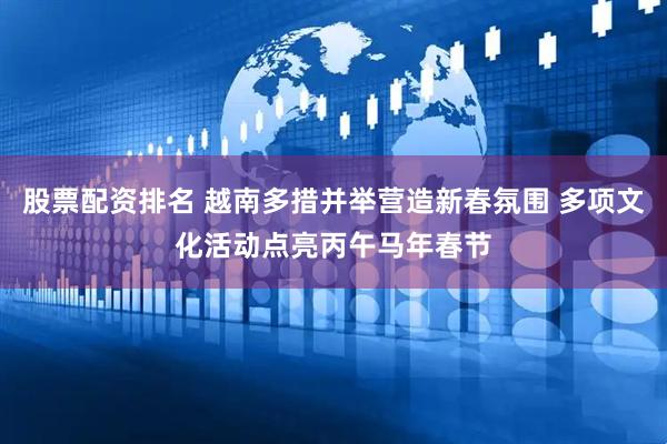 股票配资排名 越南多措并举营造新春氛围 多项文化活动点亮丙午马年春节