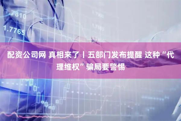 配资公司网 真相来了丨五部门发布提醒 这种“代理维权”骗局要警惕