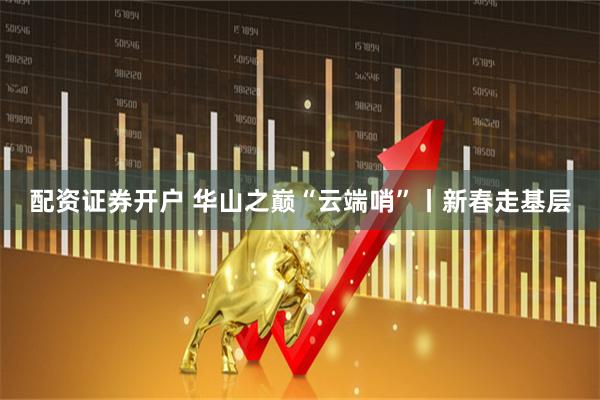 配资证券开户 华山之巅“云端哨”丨新春走基层