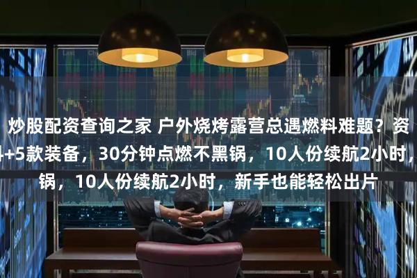 炒股配资查询之家 户外烧烤露营总遇燃料难题？资深玩家实测3类燃料+5款装备，30分钟点燃不黑锅，10人份续航2小时，新手也能轻松出片