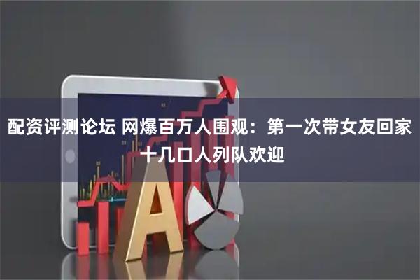配资评测论坛 网爆百万人围观：第一次带女友回家 十几口人列队欢迎