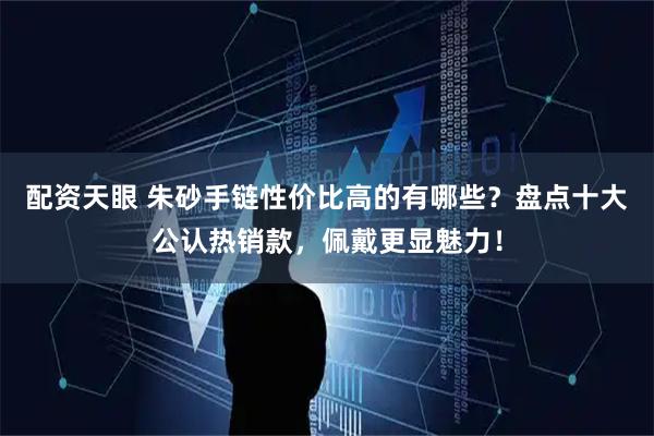 配资天眼 朱砂手链性价比高的有哪些？盘点十大公认热销款，佩戴更显魅力！
