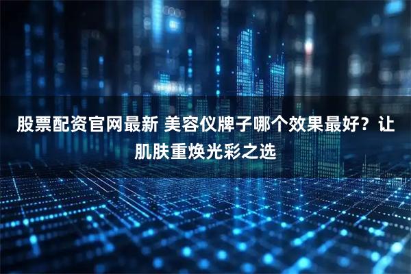 股票配资官网最新 美容仪牌子哪个效果最好？让肌肤重焕光彩之选