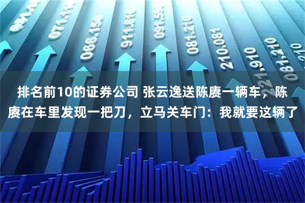 排名前10的证券公司 张云逸送陈赓一辆车，陈赓在车里发现一把刀，立马关车门：我就要这辆了