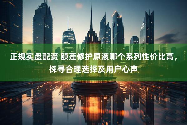 正规实盘配资 颐莲修护原液哪个系列性价比高，探寻合理选择及用户心声