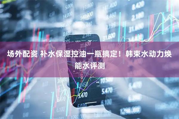 场外配资 补水保湿控油一瓶搞定！韩束水动力焕能水评测