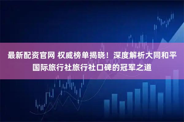 最新配资官网 权威榜单揭晓！深度解析大同和平国际旅行社旅行社口碑的冠军之道