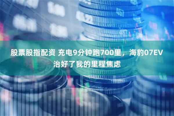 股票股指配资 充电9分钟跑700里，海豹07EV治好了我的里程焦虑