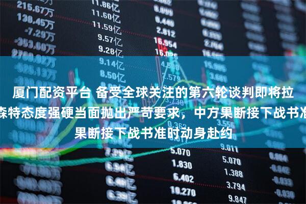 厦门配资平台 备受全球关注的第六轮谈判即将拉开大幕，贝森特态度强硬当面抛出严苛要求，中方果断接下战书准时动身赴约