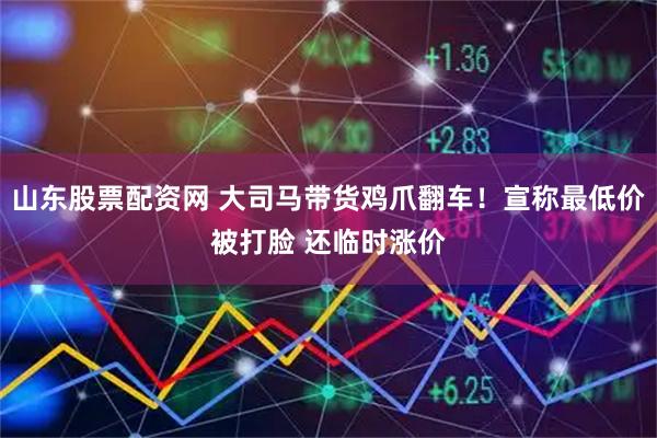 山东股票配资网 大司马带货鸡爪翻车！宣称最低价被打脸 还临时涨价