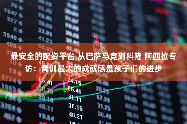 最安全的配资平台 从巴萨马竞到科隆 阿西拉专访：青训最大的成就感是孩子们的进步