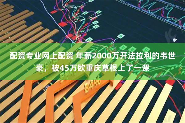 配资专业网上配资 年薪2000万开法拉利的韦世豪，被45万欧重庆草根上了一课