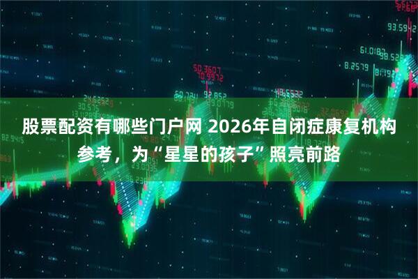 股票配资有哪些门户网 2026年自闭症康复机构参考，为“星星的孩子”照亮前路